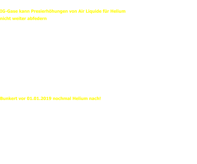 IG-GASE Newsletter vom 11.11.2018 IG-Gase kann Presierhöhungen von Air Liquide für Helium  nicht weiter abfedern  Air Liquide muss wegen des Embargos gegen Katar und wegen der Endlichkeit der verfügbaren Heliumreserven, den Preis für He im kommenden Jahr anheben.   Die IG-Gase kann diesmal den Preis leider nicht - wie in den vergagenen Jahren - abfedern, bleibt aber unter dem Strich  immer noch günstiger, als manch anderer "Mitstreiter". Die ab 01.01.2019 gültigen Preise können im Mitgleiderbereich eingesehen werden.   Die Preise von Westfalen bleiben vorerst zwar unverändert, trotzdem empfiehlt die IG gerade Händlern/Großverbrauchern: Bunkert vor 01.01.2019 nochmal Helium nach!   Thore Adler und Manuel Schertler Kontakt Manuel Schertler:	0175 / 82 55 93 0 Thore Adler: 	0172 / 68 15 24 3  Email:	ig@ig-gase.de WEB:	www.ig-gase.de Like us on Facebook