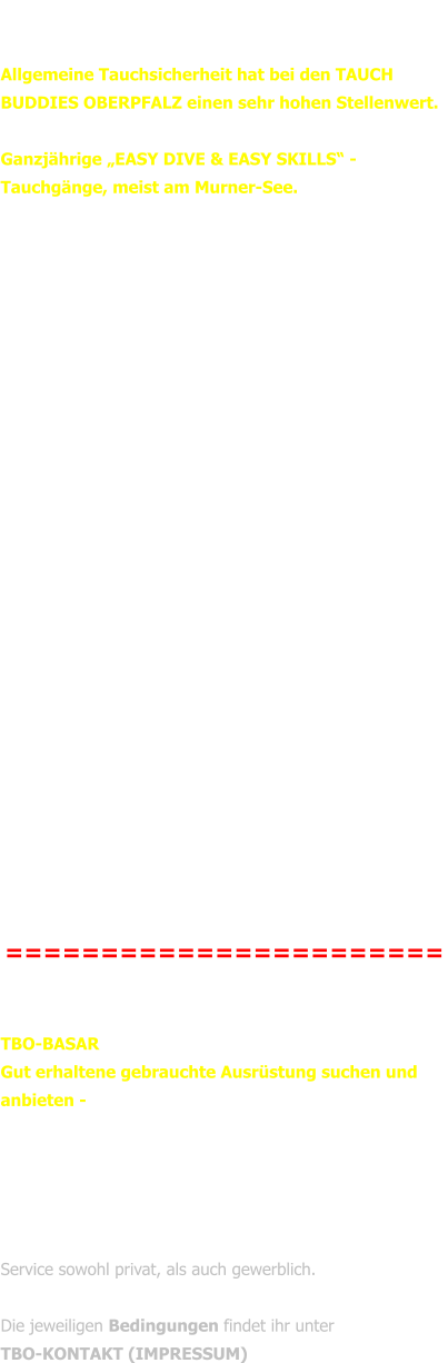 TBO-MITTEILUNGEN vom 12.03.2018  Allgemeine Tauchsicherheit hat bei den TAUCH BUDDIES OBERPFALZ einen sehr hohen Stellenwert.  Unser Beitrag dazu sind ab sofort: Ganzjährige „EASY DIVE & EASY SKILLS“ - Tauchgänge, meist am Murner-See.   Jeder Tauchgang ist ein Übungstauchgang! Es gibt keinen TG, an dem verantwortungsbewusste Taucher nicht etwas Neues dazulernen. Und das überlassen sie nicht dem Zufall. Je besser und selbstverständlicher Tauchfertigkeiten ‚von der Hand gehen‘, umso sicherer, umso entspannter und schöner werden unsere Taucherfahrungen, weil wir uns durch die Automation unserer Handlungen unter Wasser besser und sicherer mit dem beschäftigen können, weshalb wir tauchen:  In schwerelosem Zustand Spaß haben, Schönheit genießen, Neues entdecken, Tauchabenteuer gut und sicher erleben….  Eingeladen sind Taucher und Taucherinnen aller Ausbildungsstufen, die mit professioneller Unterstützung ihre Tauchfertigkeiten erhalten, verfeinern oder auffrischen möchten!  Unkostenbeitrag: 5,- pro Teilnehmer/in  (für B4W-Taucher/innen ist die Teilnahme kostenlos).  Zufahrtsgebühr zur Murner Rutsch‘n ggf. 2,- pro Fahrzeug.  Aktuelle Termine und Anmeldeinfos findet ihr unter  TBO-TERMINE  (auch Individualtermine sind jederzeit gerne möglich)   =======================   TBO-BASAR  Gut erhaltene gebrauchte Ausrüstung suchen und anbieten -  Diese Option steht allen Tauchern unter  •	TBO-BASAR ABZUGEBEN und  •	TBO-BASAR GESUCHT ab sofort zur Verfügung. Genutzt werden kann dieser Service sowohl privat, als auch gewerblich.  Die jeweiligen Bedingungen findet ihr unter   TBO-KONTAKT (IMPRESSUM)