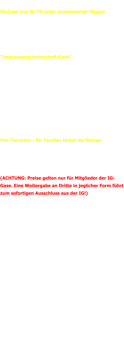IG-GASE Newsletter vom 26.03.2018 IG.Gase und IG-TG unter gemeinsamer Flagge:   Es ist geschafft - nach mehreren Monaten Arbeit mit vielen Telefonaten und Emails wurden die IG-Gase und die IG-TG zusammengelegt und agieren nun unter dem bekannten und bewährten Namen  "Interessengemeinschaft Gase".   Ziel der IG ist es, mit ihren Mitgliedern im Rücken vor die Gasanbieter zu treten und den bestmöglichen Preis für Sauerstoff, Helium und Argon zu verhandlen.   Dabei spielt es keien Rolle ob die Taucher eine private Einzelperson, eine Gruppe oder Verein, Händler oder Tauchshop sind. Die Preise werden 1:1 umgesetzt - in die "eigene Tasche" fließt nichts!   Von Tauchern - für Taucher lautet die Devise!   Ferner soll der Service und Überlblick verbessert werden. Aus diesem Grund können alle Mitglieder mit einer Kundennummer in Kürze die aktuellen Preise einsehen. (ACHTUNG: Preise gelten nur für Mitglieder der IG-Gase. Eine Weitergabe an Dritte in jeglicher Form führt zum sofortigen Ausschluss aus der IG!)   Darüber hinaus werden hier aktuelle Informationen veröffentlicht. Gleiches gilt für Facebook - Link siehe weiter unten. Um die Preise so transparent wie möglich zu gestalten, kann auch eine Kalkulationshilfe heruntergeladen werden.   Für Anfragen, Hilfe und Anmerkungen könnt ihr Manuel Schertler oder Thore Adler jeder Zeit kontaktieren. Bis dahin allzeit "gut Luft"   Thore Adler und Manuel Schertler  Kontakt Manuel Schertler:	0175 / 82 55 93 0 Thore Adler: 	0172 / 68 15 24 3  Email:	ig@ig-gase.de WEB:	www.ig-gase.de Like us on Facebook