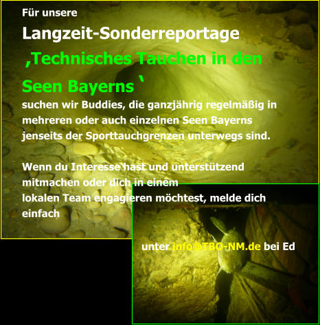 Für unsere  Langzeit-Sonderreportage   ‚Technisches Tauchen in den Seen Bayerns ‘  suchen wir Buddies, die ganzjährig regelmäßig in mehreren oder auch einzelnen Seen Bayerns jenseits der Sporttauchgrenzen unterwegs sind.  Wenn du Interesse hast und unterstützend mitmachen oder dich in einem  lokalen Team engagieren möchtest, melde dich einfach  unter info@TBO-NM.de bei Ed