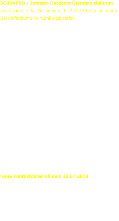 SCUBAPRO / Johnson Outdoors Germany zieht um und bezieht in der Woche vom 16.–23.07.2018 seine neuen Geschäftsräume im Nürnberger Hafen.   Das gesamte Team freut sich auf die neuen Räumlichkeiten.  In 17 erfolgreichen Jahren hat SCUBAPRO sich personell und logistisch stetig erweitert und brauchte nun mehr Platz für den Verkauf, die Mitarbeiter und die höheren Lageranforderungen. Im Nürnberger Hafen stehen eine größere Lagerfläche sowie der doppelte Platz an Bürofläche zur Verfügung. Modernste Energieversorgung, effiziente Lagerlogistik, und größere Flächen ermöglichen zukünftig eine noch bessere Abwicklung von Anfragen und Bestellungen. Die verkehrstechnisch günstige Lage an der A73 bietet optimale Erreichbarkeit und rundet den neuen Standort ab.  Geschäftsführer Heinz Konerth: „Der Umzug ist eine Investition in die Zukunft. Wir wollen auch zukünftig auf alle Herausforderungen vorbereitet sein und unseren Kunden und Mitarbeitern optimale Voraussetzungen bieten.“  Neue Kontaktdaten ab dem 23.07.2018 Johnson Outdoors Vertriebsgesellschaft mbH  Bremer Straße 4 90451 Nürnberg Telefon:	+49 (0)911 - 9 62 62 - 0 Fax:	+49 (0)911 - 9 62 62 - 250