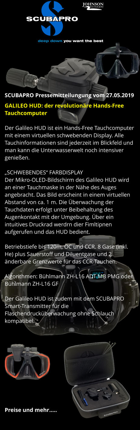 SCUBAPRO Pressemitteilungung vom 27.05.2019 GALILEO HUD: der revolutionäre Hands-Free Tauchcomputer  Der Galileo HUD ist ein Hands-Free Tauchcomputer mit einem virtuellen schwebenden Display. Alle Tauchinformationen sind jederzeit im Blickfeld und man kann die Unterwasserwelt noch intensiver genießen.  „SCHWEBENDES“ FARBDISPLAY Der Mikro-OLED-Bildschirm des Galileo HUD wird an einer Tauchmaske in der Nähe des Auges angebracht. Das Bild erscheint in einem virtuellen Abstand von ca. 1 m. Die Überwachung der Tauchdaten erfolgt unter Beibehaltung des Augenkontakt mit der Umgebung. Über ein intuitives Druckrad werdrn dier Fimltipnen aufgerufen und das HUD bedient.  Betriebstiefe bis 120m, OC und CCR. 8 Gase (inkl. He) plus Sauerstoff und Diluentgase und 2 änderbare Grenzwerte für das CCR-Tauchen.  Algorithmen: Bühlmann ZH-L16 ADT MB PMG oder Bühlmann ZH-L16 GF  Der Galileo HUD ist zudem mit dem SCUBAPRO Smart-Transmitter für die Flaschendrucküberwachung ohne Schlauch kompatibel.            Preise und mehr…..