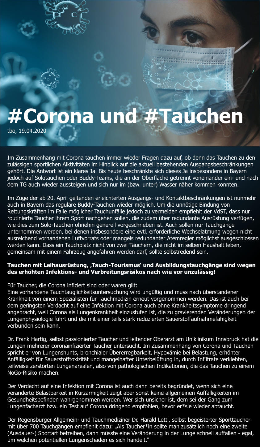 #Corona und #Tauchen tbo, 19.04.2020    Im Zusammenhang mit Corona tauchen immer wieder Fragen dazu auf, ob denn das Tauchen zu den zulässigen sportlichen Alktivitäten im Hinblick auf die aktuell bestehenden Ausgangsbeschränkungen gehört. Die Antwort ist ein klares Ja. Bis heute beschränkte sich dieses Ja insbesondere in Bayern jedoch auf Solotauchen oder Buddy-Teams, die an der Oberfläche getrennt voneinander ein- und nach dem TG auch wieder aussteigen und sich nur im (bzw. unter) Wasser näher kommen konnten.  Im Zuge der ab 20. April geltenden erleichterten Ausgangs- und Kontaktbeschränkungen ist nunmehr auch in Bayern das reguläre Buddy-Tauchen wieder möglich. Um die unnötige Bindung von Rettungskräften im Falle möglicher Tauchunfälle jedoch zu vermeiden empfiehlt der VdST, dass nur routinierte Taucher ihrem Sport nachgehen sollen, die zudem über redundante Ausrüstung verfügen, wie dies zum Solo-Tauchen ohnehin generell vorgeschrieben ist. Auch sollen nur Tauchgänge unternommen werden, bei denen insbesondere eine evtl. erforderliche Wechselatmung wegen nicht ausreichend vorhandenen Luftvorrats oder mangels redundanter Atemregler möglichst ausgeschlossen werden kann. Dass ein Tauchplatz nicht von zwei Tauchern, die nicht im selben Haushalt leben, gemeinsam mit einem Fahrzeug angefahren werden darf, sollte selbstredend sein.  Tauchen mit Leihausrüstung, ‚Tauch-Tourismus‘ und Ausbildungstauchgänge sind wegen des erhöhten Infektions- und Verbreitungsrisikos nach wie vor unzulässig!  Für Taucher, die Corona infiziert sind oder waren gilt:  Eine vorhandene Tauchtauglichkeitsuntersuchung wird ungültig und muss nach überstandener Krankheit von einem Spezialisten für Tauchmedizin erneut vorgenommen werden. Das ist auch bei dem geringsten Verdacht auf eine Infektion mit Corona auch ohne Krankheitssymptome dringend angebracht, weil Corona als Lungenkrankheit einzustufen ist, die zu gravierenden Veränderungen der Lungenphysiologie führt und die mit einer teils stark reduzierten Sauerstoffaufnahmefähigkeit verbunden sein kann.   Dr. Frank Hartig, selbst passionierter Taucher und leitender Oberarzt am Uniklinikum Innsbruck hat die Lungen mehrerer coronainfizierter Taucher untersucht. Im Zusammenhang von Corona und Tauchen spricht er von Lungenshunts, bronchialer Übererregbarkeit, Hypoxämie bei Belastung, erhöhter Anfälligkeit für Sauerstofftoxizität und mangelhafter Unterbelüftung in, durch Infiltrate verklebten, teilweise zerstörten Lungenarealen, also von pathologischen Indikationen, die das Tauchen zu einem NoGo-Risiko machen.  Der Verdacht auf eine Infektion mit Corona ist auch dann bereits begründet, wenn sich eine veränderte Belastbarkeit in Kurzarmigkeit zeigt aber sonst keine allgemeinen Auffälligkeiten im Gesundheitsbefinden wahrgenommen werden. Wer sich unsicher ist, dem sei der Gang zum Lungenfacharzt bzw. ein Test auf Corona dringend empfohlen, bevor er*sie wieder abtaucht.  Der Regensburger Allgemein- und Tauchmediziner Dr. Harald Lettl, selbst begeisterter Sporttaucher mit über 700 Tauchgängen empfiehlt dazu: „Als Taucher*in sollte man zusätzlich noch eine zweite (Ausdauer-) Sportart betreiben, dann müsste eine Veränderung in der Lunge schnell auffallen - egal, um welchen potentiellen Lungenschaden es sich handelt.“