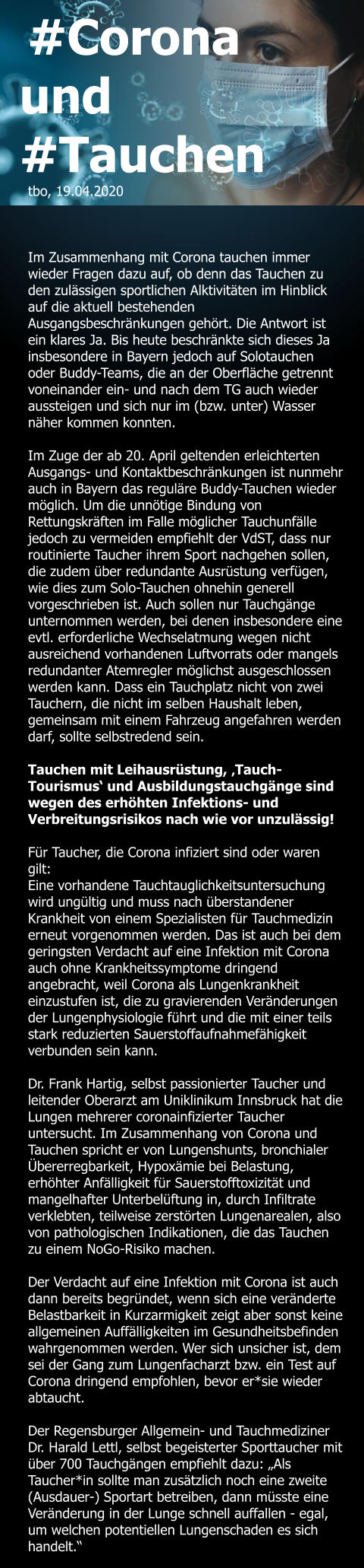 #Corona und #Tauchen tbo, 19.04.2020    Im Zusammenhang mit Corona tauchen immer wieder Fragen dazu auf, ob denn das Tauchen zu den zulässigen sportlichen Alktivitäten im Hinblick auf die aktuell bestehenden Ausgangsbeschränkungen gehört. Die Antwort ist ein klares Ja. Bis heute beschränkte sich dieses Ja insbesondere in Bayern jedoch auf Solotauchen oder Buddy-Teams, die an der Oberfläche getrennt voneinander ein- und nach dem TG auch wieder aussteigen und sich nur im (bzw. unter) Wasser näher kommen konnten.  Im Zuge der ab 20. April geltenden erleichterten Ausgangs- und Kontaktbeschränkungen ist nunmehr auch in Bayern das reguläre Buddy-Tauchen wieder möglich. Um die unnötige Bindung von Rettungskräften im Falle möglicher Tauchunfälle jedoch zu vermeiden empfiehlt der VdST, dass nur routinierte Taucher ihrem Sport nachgehen sollen, die zudem über redundante Ausrüstung verfügen, wie dies zum Solo-Tauchen ohnehin generell vorgeschrieben ist. Auch sollen nur Tauchgänge unternommen werden, bei denen insbesondere eine evtl. erforderliche Wechselatmung wegen nicht ausreichend vorhandenen Luftvorrats oder mangels redundanter Atemregler möglichst ausgeschlossen werden kann. Dass ein Tauchplatz nicht von zwei Tauchern, die nicht im selben Haushalt leben, gemeinsam mit einem Fahrzeug angefahren werden darf, sollte selbstredend sein.  Tauchen mit Leihausrüstung, ‚Tauch-Tourismus‘ und Ausbildungstauchgänge sind wegen des erhöhten Infektions- und Verbreitungsrisikos nach wie vor unzulässig!  Für Taucher, die Corona infiziert sind oder waren gilt:  Eine vorhandene Tauchtauglichkeitsuntersuchung wird ungültig und muss nach überstandener Krankheit von einem Spezialisten für Tauchmedizin erneut vorgenommen werden. Das ist auch bei dem geringsten Verdacht auf eine Infektion mit Corona auch ohne Krankheitssymptome dringend angebracht, weil Corona als Lungenkrankheit einzustufen ist, die zu gravierenden Veränderungen der Lungenphysiologie führt und die mit einer teils stark reduzierten Sauerstoffaufnahmefähigkeit verbunden sein kann.   Dr. Frank Hartig, selbst passionierter Taucher und leitender Oberarzt am Uniklinikum Innsbruck hat die Lungen mehrerer coronainfizierter Taucher untersucht. Im Zusammenhang von Corona und Tauchen spricht er von Lungenshunts, bronchialer Übererregbarkeit, Hypoxämie bei Belastung, erhöhter Anfälligkeit für Sauerstofftoxizität und mangelhafter Unterbelüftung in, durch Infiltrate verklebten, teilweise zerstörten Lungenarealen, also von pathologischen Indikationen, die das Tauchen zu einem NoGo-Risiko machen.  Der Verdacht auf eine Infektion mit Corona ist auch dann bereits begründet, wenn sich eine veränderte Belastbarkeit in Kurzarmigkeit zeigt aber sonst keine allgemeinen Auffälligkeiten im Gesundheitsbefinden wahrgenommen werden. Wer sich unsicher ist, dem sei der Gang zum Lungenfacharzt bzw. ein Test auf Corona dringend empfohlen, bevor er*sie wieder abtaucht.  Der Regensburger Allgemein- und Tauchmediziner Dr. Harald Lettl, selbst begeisterter Sporttaucher mit über 700 Tauchgängen empfiehlt dazu: „Als Taucher*in sollte man zusätzlich noch eine zweite (Ausdauer-) Sportart betreiben, dann müsste eine Veränderung in der Lunge schnell auffallen - egal, um welchen potentiellen Lungenschaden es sich handelt.“