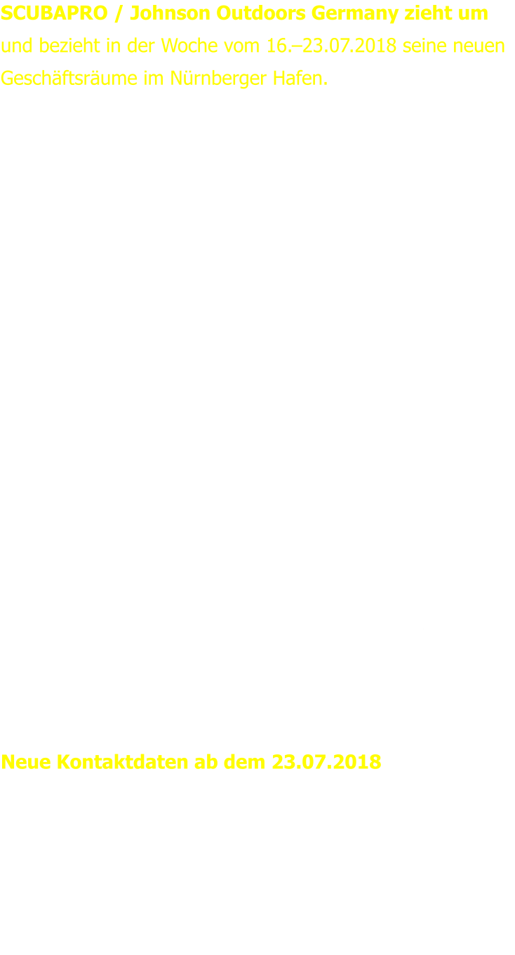 SCUBAPRO / Johnson Outdoors Germany zieht um und bezieht in der Woche vom 16.–23.07.2018 seine neuen Geschäftsräume im Nürnberger Hafen.   Das gesamte Team freut sich auf die neuen Räumlichkeiten.  In 17 erfolgreichen Jahren hat sich SCUBAPRO personell und logistisch stetig erweitert und brauchte nun mehr Platz für den Verkauf, die Mitarbeiter und die höheren Lageranforderungen. Im Nürnberger Hafen stehen eine größere Lagerfläche sowie der doppelte Platz an Bürofläche zur Verfügung. Modernste Energieversorgung, effiziente Lagerlogistik, und größere Flächen ermöglichen zukünftig eine noch bessere Abwicklung von Anfragen und Bestellungen. Die verkehrstechnisch günstige Lage an der A73 bietet optimale Erreichbarkeit und rundet den neuen Standort ab.  Geschäftsführer Heinz Konerth: „Der Umzug ist eine Investition in die Zukunft. Wir wollen auch zukünftig auf alle Herausforderungen vorbereitet sein und unseren Kunden und Mitarbeitern optimale Voraussetzungen bieten.“  Neue Kontaktdaten ab dem 23.07.2018 Johnson Outdoors Vertriebsgesellschaft mbH  Bremer Straße 4 90451 Nürnberg Telefon:	+49 (0)911 - 9 62 62 - 0 Fax:	+49 (0)911 - 9 62 62 - 250